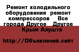 Ремонт холодильного оборудования, ремонт компрессоров. - Все города Другое » Другое   . Крым,Алушта